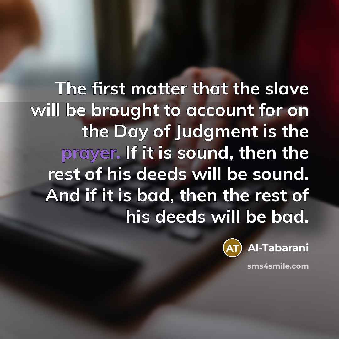 “The first matter that the slave will be brought to account for on the Day of Judgment is the prayer. If it is sound, then the rest of his deeds will be sound. And if it is bad, then the rest of his deeds will be bad.” quote by Al-Tabarani