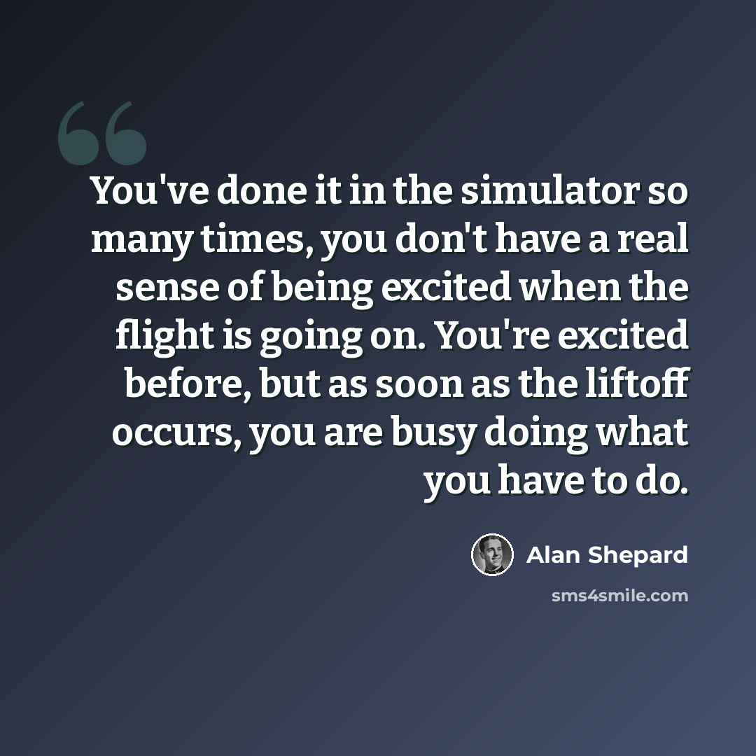 “You've done it in the simulator so many times, you don't have a real sense of being excited when the flight is going on. You're excited before, but as soon as the liftoff occurs, you are busy doing what you have to do.” quote by Alan Shepard