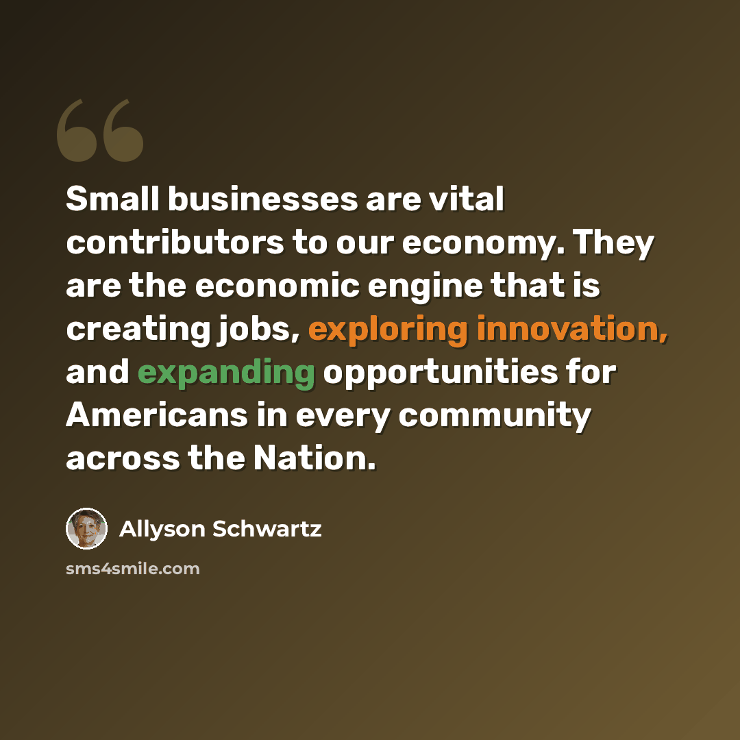 “Small businesses are vital contributors to our economy. They are the economic engine that is creating jobs, exploring innovation, and expanding opportunities for Americans in every community across the Nation.” quote by Allyson Schwartz
