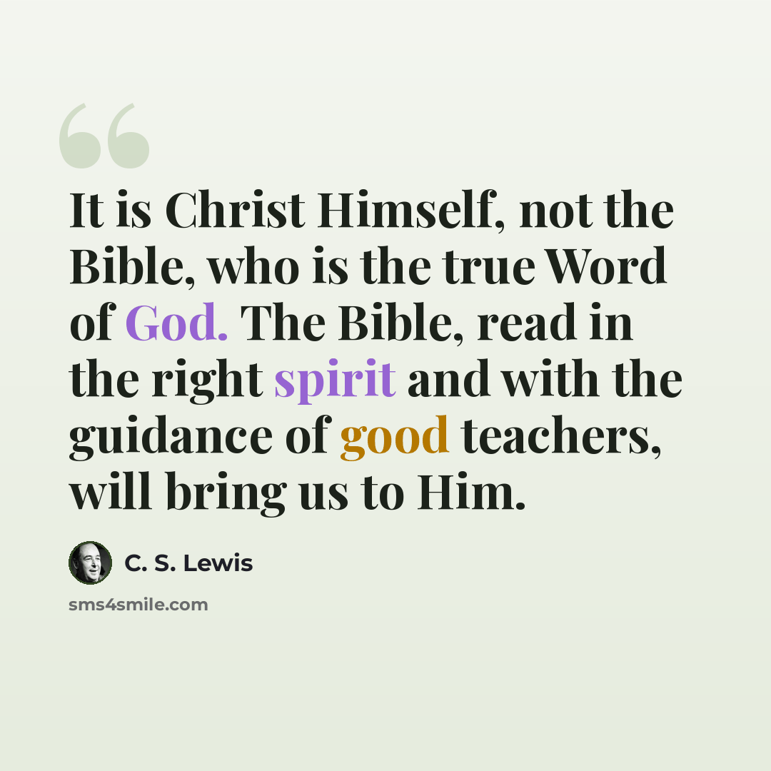 “It is Christ Himself, not the Bible, who is the true Word of God. The Bible, read in the right spirit and with the guidance of good teachers, will bring us to Him.” quote by C. S. Lewis