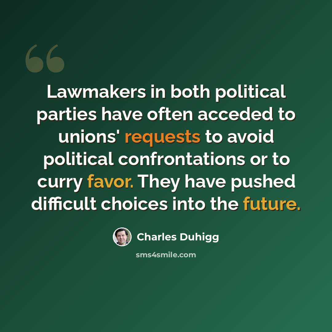 “Lawmakers in both political parties have often acceded to unions' requests to avoid political confrontations or to curry favor. They have pushed difficult choices into the future.” quote by Charles Duhigg