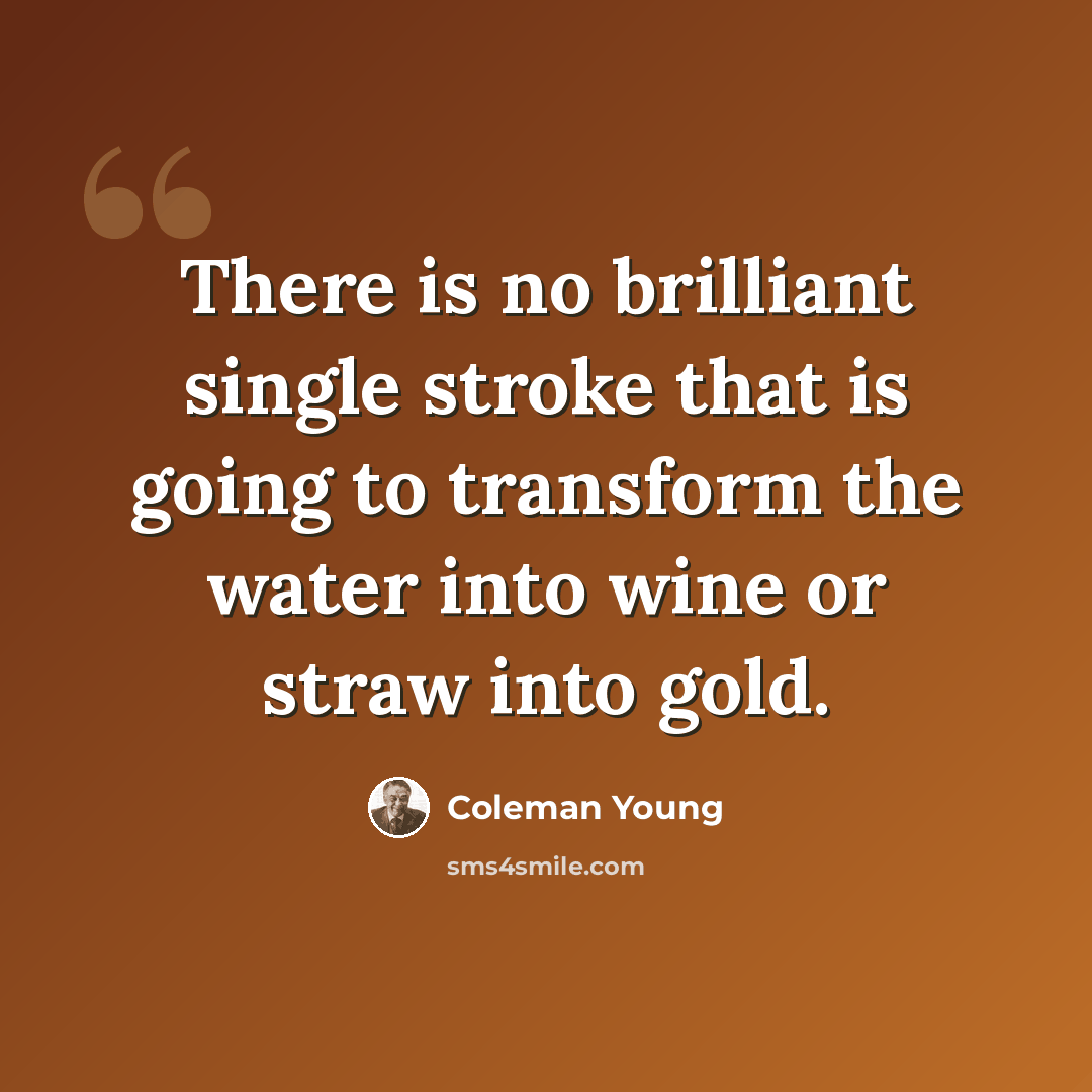 “There is no brilliant single stroke that is going to transform the water into wine or straw into gold.” quote by Coleman Young