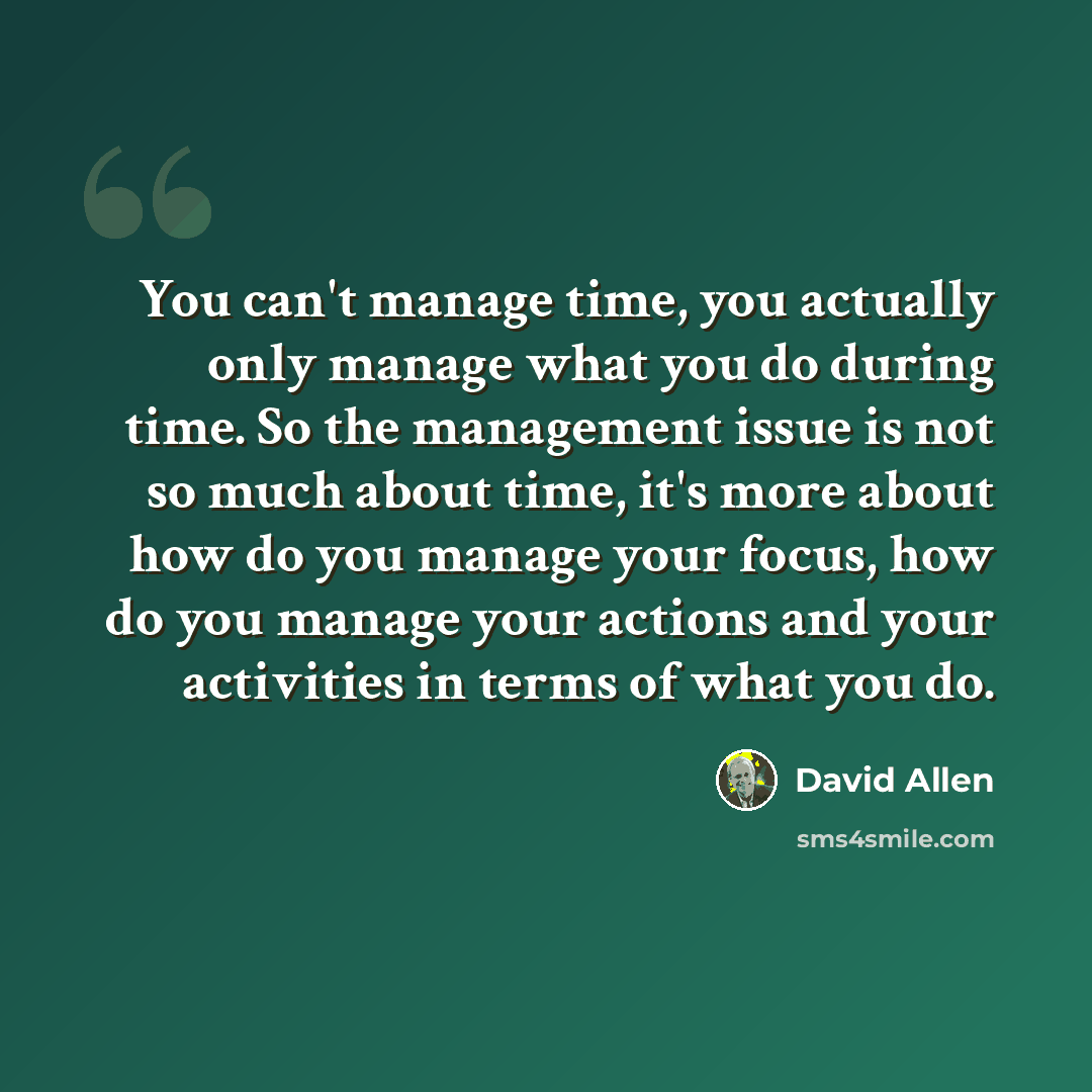 “You can't manage time, you actually only manage what you do during time. So the management issue is not so much about time, it's more about how do you manage your focus, how do you manage your actions and your activities in terms of what you do.” quote by David Allen