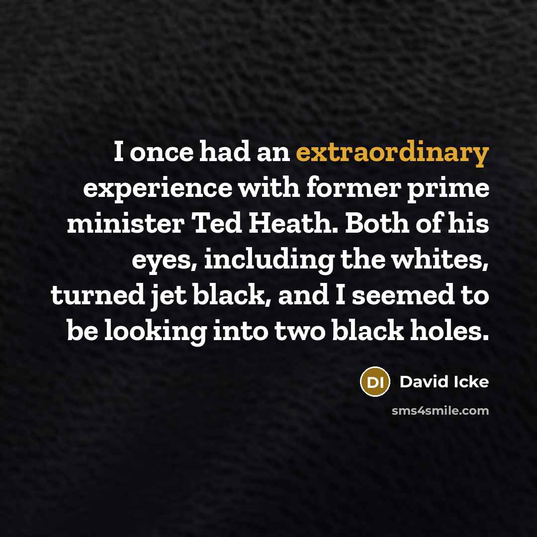 “I once had an extraordinary experience with former prime minister Ted Heath. Both of his eyes, including the whites, turned jet black, and I seemed to be looking into two black holes.” quote by David Icke