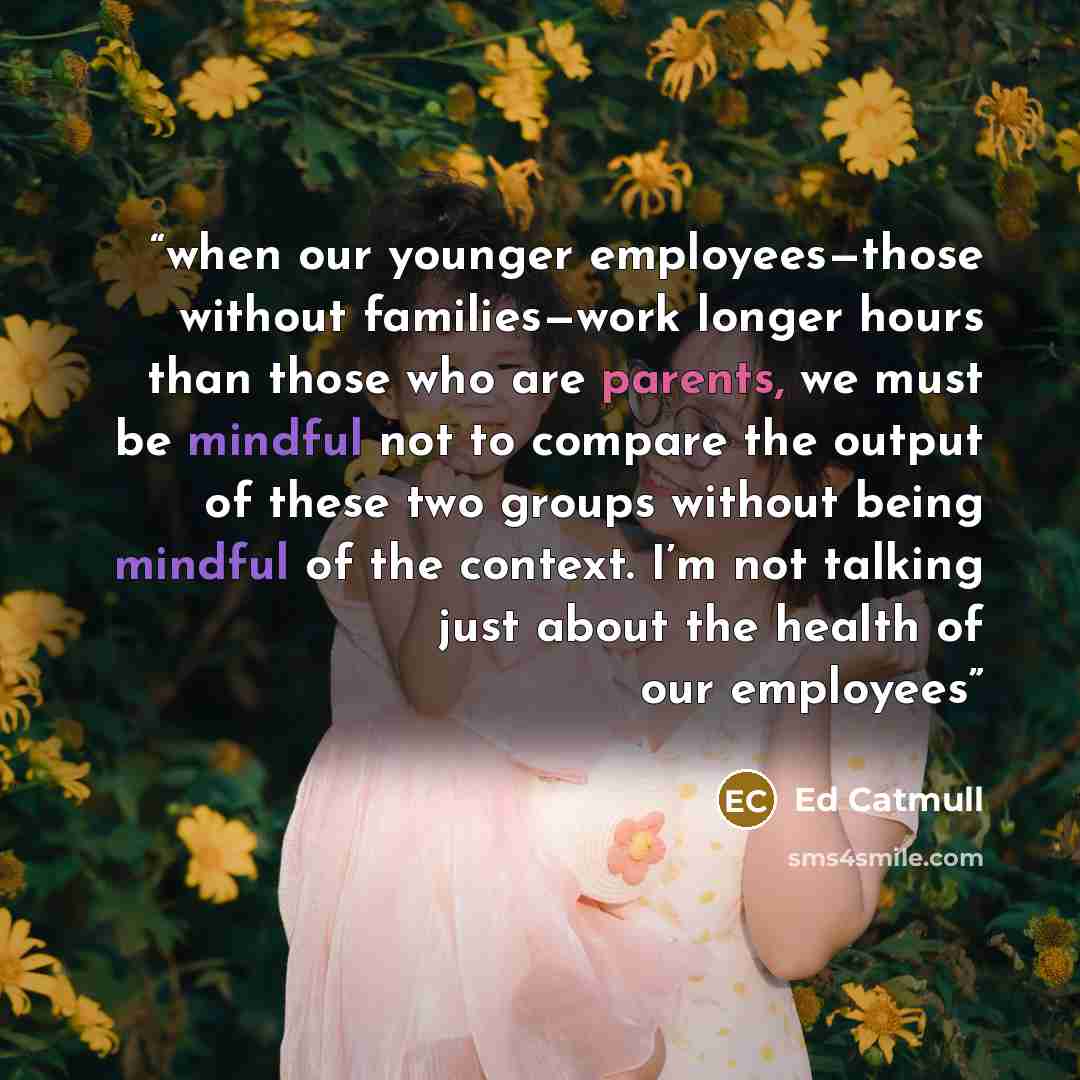 “when our younger employees—those without families—work longer hours than those who are parents, we must be mindful not to compare the output of these two groups without being mindful of the context. I’m not talking just about the health of our employees” quote by Ed Catmull