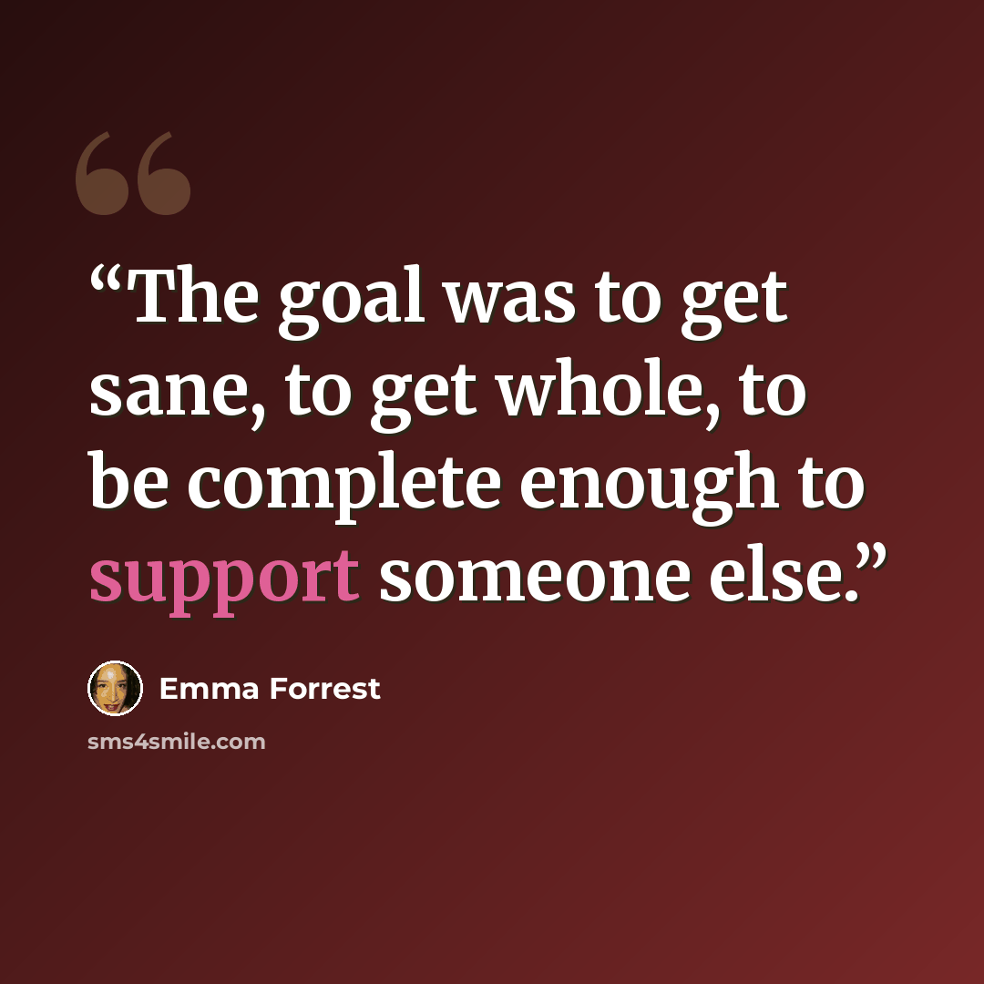 “The goal was to get sane, to get whole, to be complete enough to support someone else.” quote by Emma Forrest