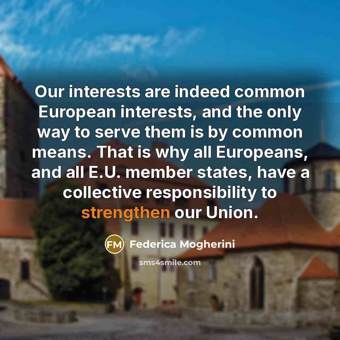 “Our interests are indeed common European interests, and the only way to serve them is by common means. That is why all Europeans, and all E.U. member states, have a collective responsibility to strengthen our Union.” quote by Federica Mogherini