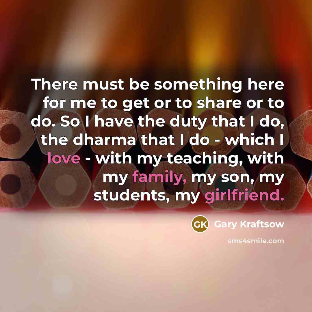 “There must be something here for me to get or to share or to do. So I have the duty that I do, the dharma that I do - which I love - with my teaching, with my family, my son, my students, my girlfriend.” quote by Gary Kraftsow