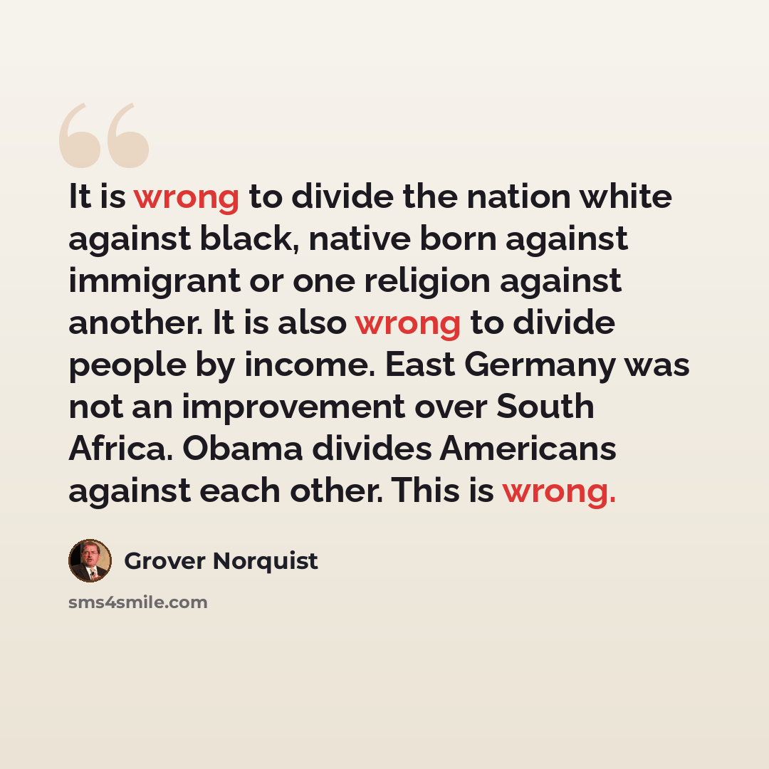“It is wrong to divide the nation white against black, native born against immigrant or one religion against another. It is also wrong to divide people by income. East Germany was not an improvement over South Africa. Obama divides Americans against each other. This is wrong.” quote by Grover Norquist