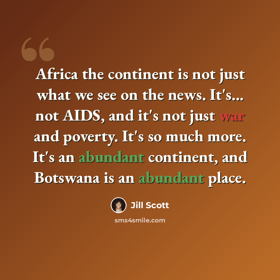 “Africa the continent is not just what we see on the news. It's... not AIDS, and it's not just war and poverty. It's so much more. It's an abundant continent, and Botswana is an abundant place.” quote by Jill Scott