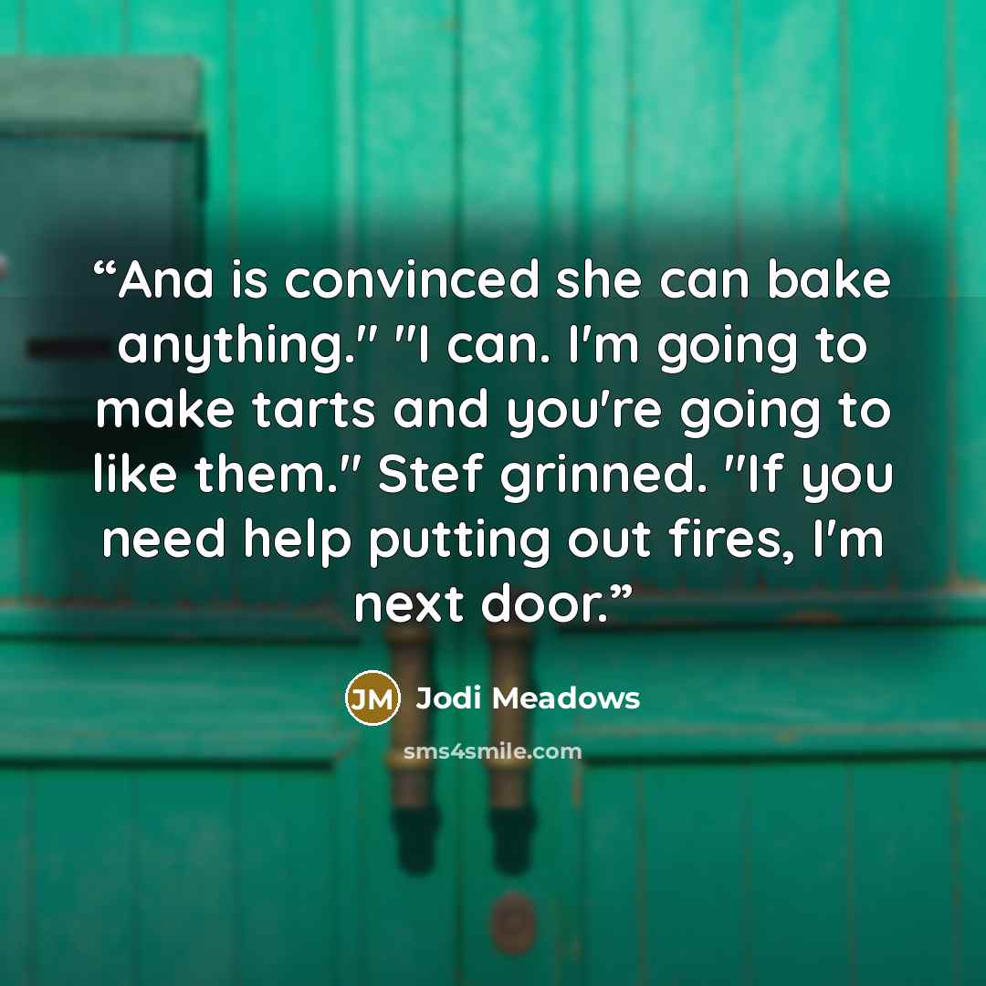 “Ana is convinced she can bake anything." "I can. I'm going to make tarts and you're going to like them." Stef grinned. "If you need help putting out fires, I'm next door.” quote by Jodi Meadows