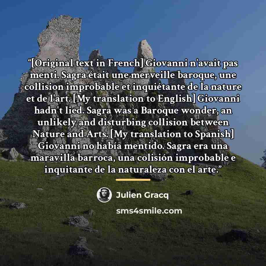 “[Original text in French] Giovanni n'avait pas menti. Sagra était une merveille baroque, une collision improbable et inquiétante de la nature et de l'art. [My translation to English] Giovanni hadn't lied. Sagra was a Baroque wonder, an unlikely and disturbing collision between Nature and Arts. [My…” quote by Julien Gracq