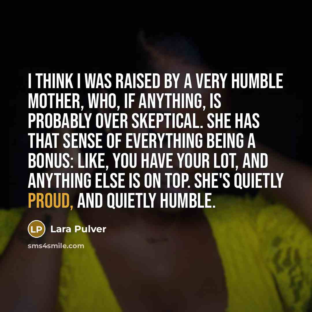 “I think I was raised by a very humble mother, who, if anything, is probably over skeptical. She has that sense of everything being a bonus: like, you have your lot, and anything else is on top. She's quietly proud, and quietly humble.” quote by Lara Pulver