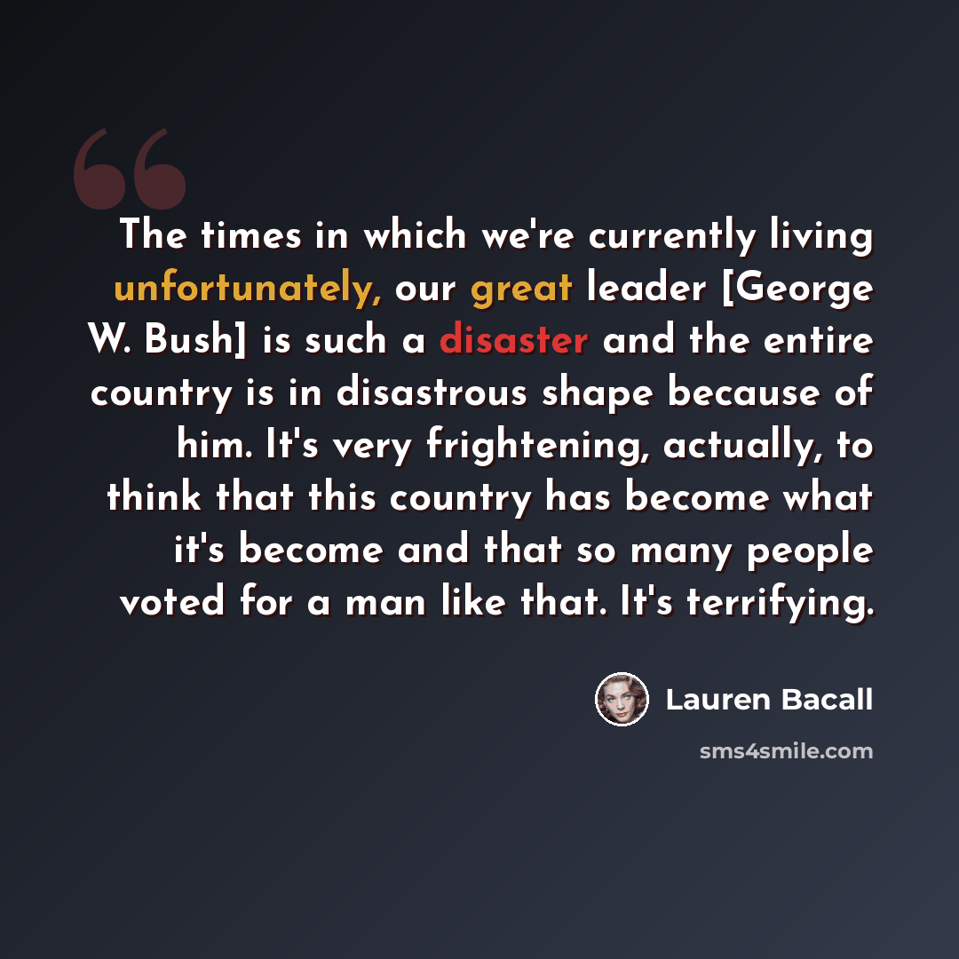 “The times in which we're currently living unfortunately, our great leader [George W. Bush] is such a disaster and the entire country is in disastrous shape because of him. It's very frightening, actually, to think that this country has become what it's become and that so many people voted for a…” quote by Lauren Bacall