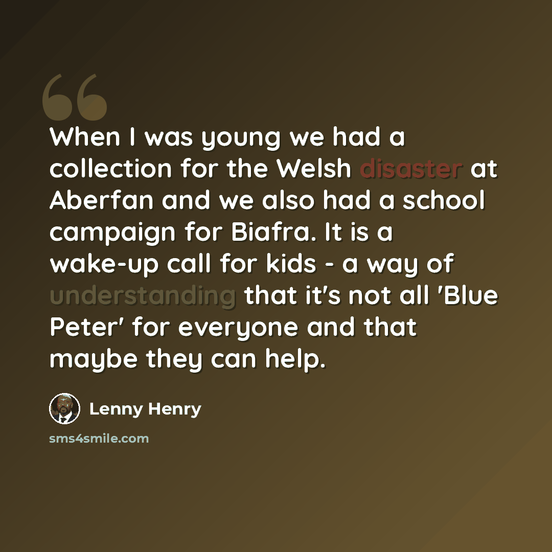 “When I was young we had a collection for the Welsh disaster at Aberfan and we also had a school campaign for Biafra. It is a wake-up call for kids - a way of understanding that it's not all 'Blue Peter' for everyone and that maybe they can help.” quote by Lenny Henry