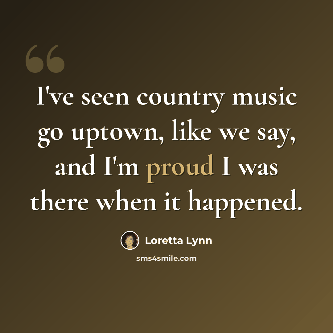“I've seen country music go uptown, like we say, and I'm proud I was there when it happened.” quote by Loretta Lynn