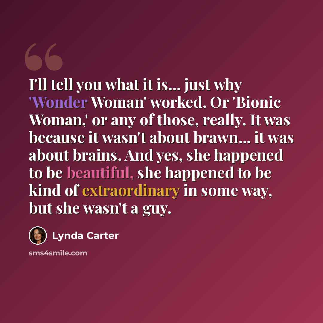 “I'll tell you what it is... just why 'Wonder Woman' worked. Or 'Bionic Woman,' or any of those, really. It was because it wasn't about brawn... it was about brains. And yes, she happened to be beautiful, she happened to be kind of extraordinary in some way, but she wasn't a guy.” quote by Lynda Carter