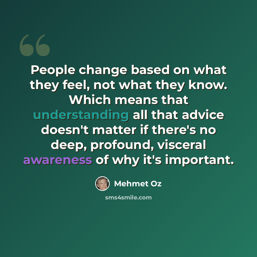 “People change based on what they feel, not what they know. Which means that understanding all that advice doesn't matter if there's no deep, profound, visceral awareness of why it's important.” quote by Mehmet Oz
