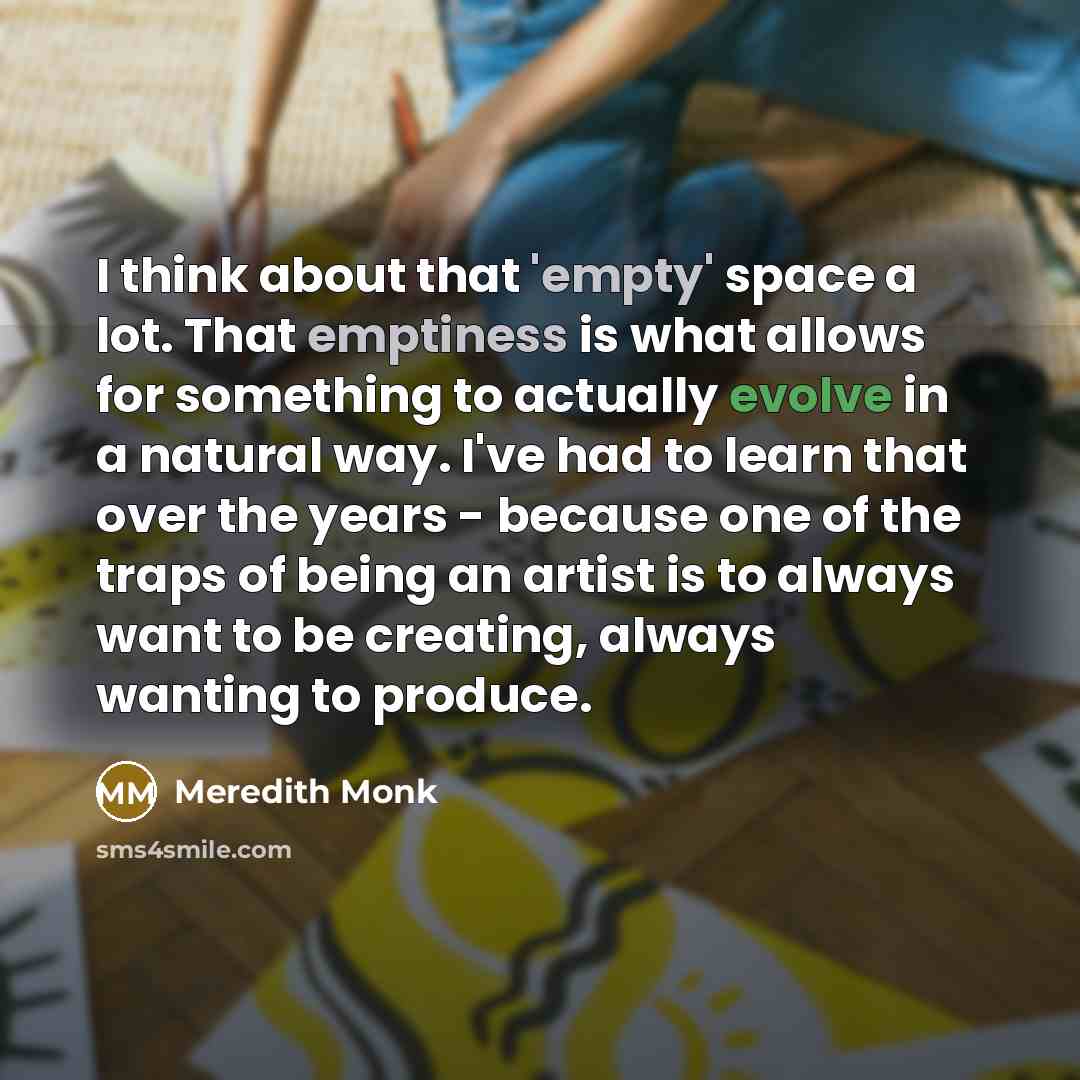 “I think about that 'empty' space a lot. That emptiness is what allows for something to actually evolve in a natural way. I've had to learn that over the years - because one of the traps of being an artist is to always want to be creating, always wanting to produce.” quote by Meredith Monk