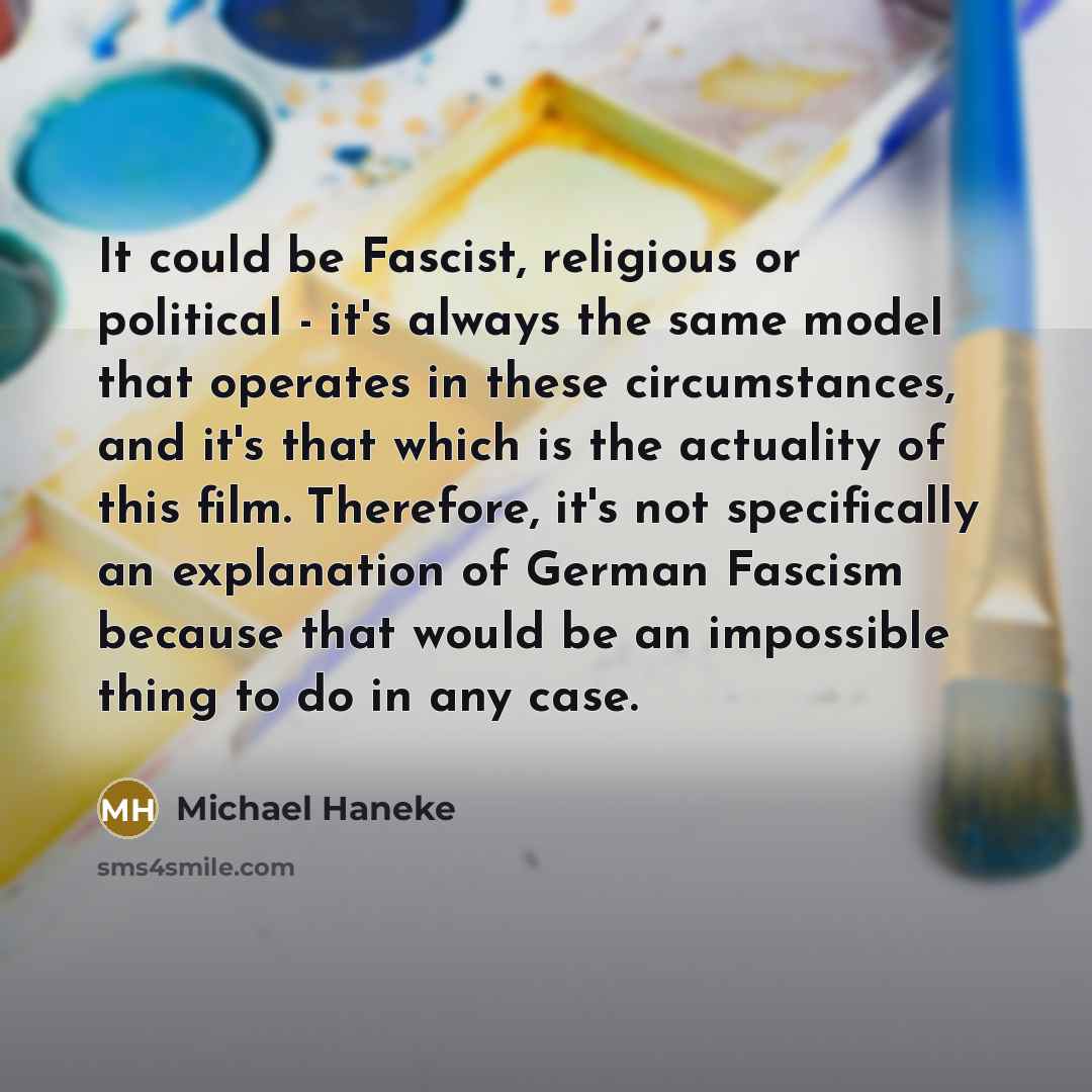 “It could be Fascist, religious or political - it's always the same model that operates in these circumstances, and it's that which is the actuality of this film. Therefore, it's not specifically an explanation of German Fascism because that would be an impossible thing to do in any case.” quote by Michael Haneke