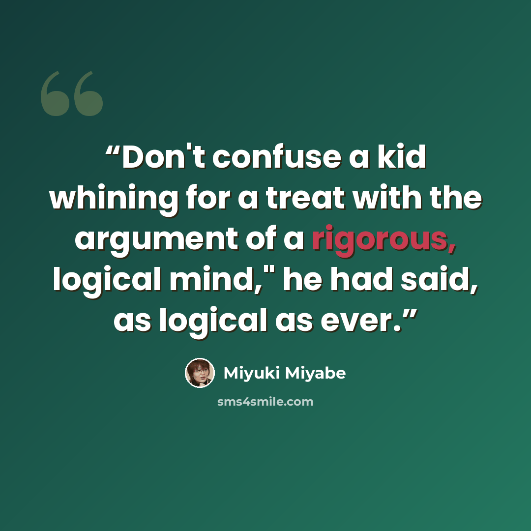 “Don't confuse a kid whining for a treat with the argument of a rigorous, logical mind," he had said, as logical as ever.” quote by Miyuki Miyabe