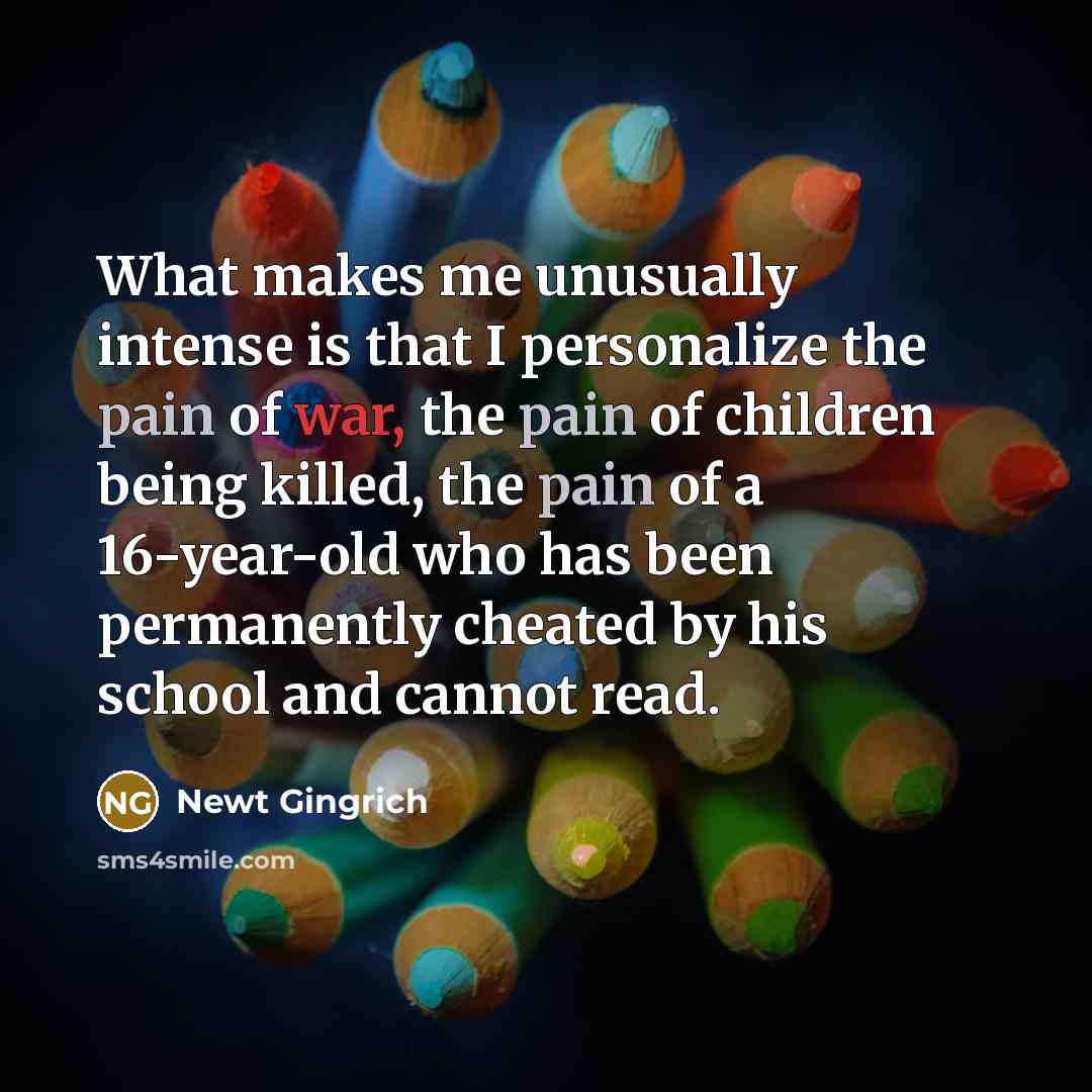 “What makes me unusually intense is that I personalize the pain of war, the pain of children being killed, the pain of a 16-year-old who has been permanently cheated by his school and cannot read.” quote by Newt Gingrich