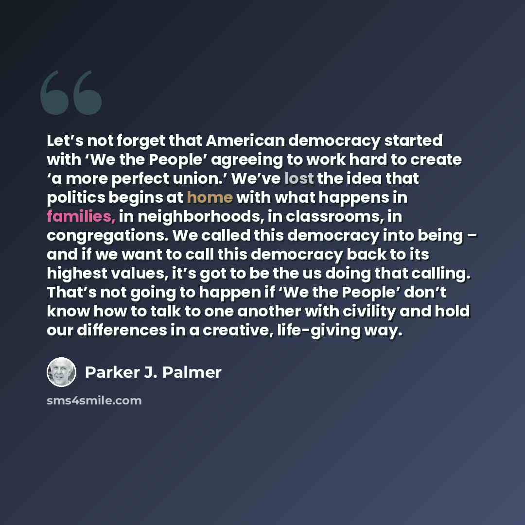 “Let’s not forget that American democracy started with ‘We the People’ agreeing to work hard to create ‘a more perfect union.’ We’ve lost the idea that politics begins at home with what happens in families, in neighborhoods, in classrooms, in congregations. We called this democracy into being – and…” quote by Parker J. Palmer