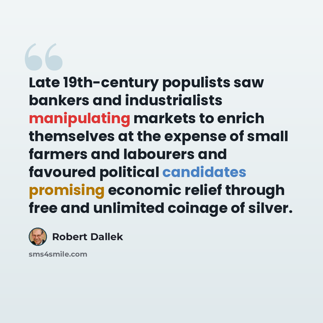 “Late 19th-century populists saw bankers and industrialists manipulating markets to enrich themselves at the expense of small farmers and labourers and favoured political candidates promising economic relief through free and unlimited coinage of silver.” quote by Robert Dallek