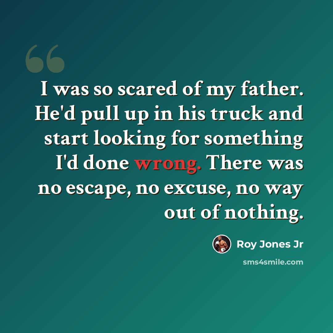 “I was so scared of my father. He'd pull up in his truck and start looking for something I'd done wrong. There was no escape, no excuse, no way out of nothing.” quote by Roy Jones Jr