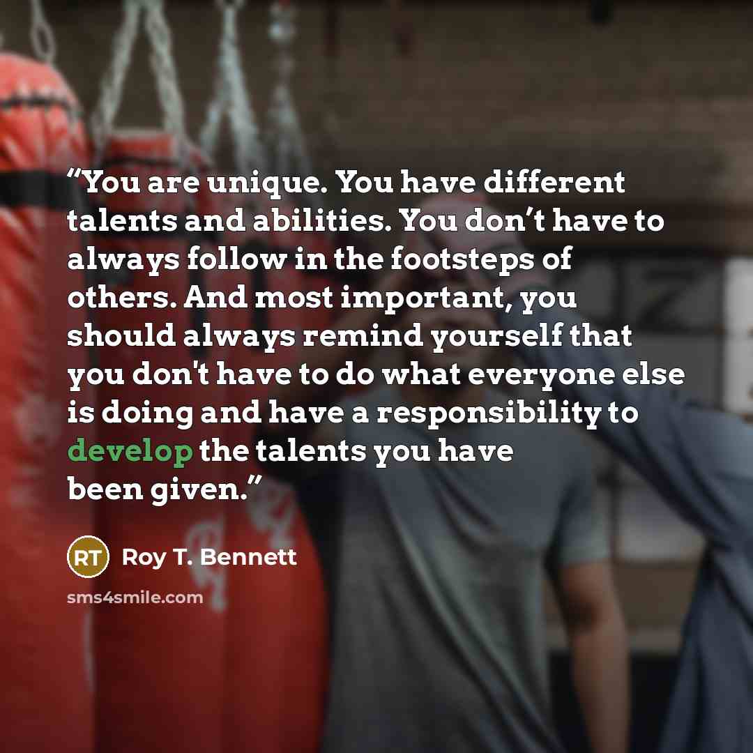 “You are unique. You have different talents and abilities. You don’t have to always follow in the footsteps of others. And most important, you should always remind yourself that you don't have to do what everyone else is doing and have a responsibility to develop the talents you have been given.” quote by Roy T. Bennett