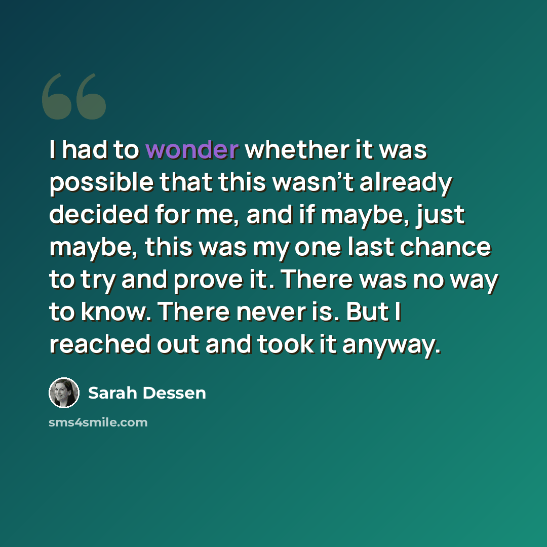 “I had to wonder whether it was possible that this wasn’t already decided for me, and if maybe, just maybe, this was my one last chance to try and prove it. There was no way to know. There never is. But I reached out and took it anyway.” quote by Sarah Dessen