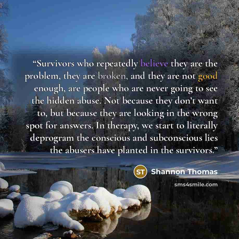 “Survivors who repeatedly believe they are the problem, they are broken, and they are not good enough, are people who are never going to see the hidden abuse. Not because they don’t want to, but because they are looking in the wrong spot for answers. In therapy, we start to literally deprogram the…” quote by Shannon Thomas