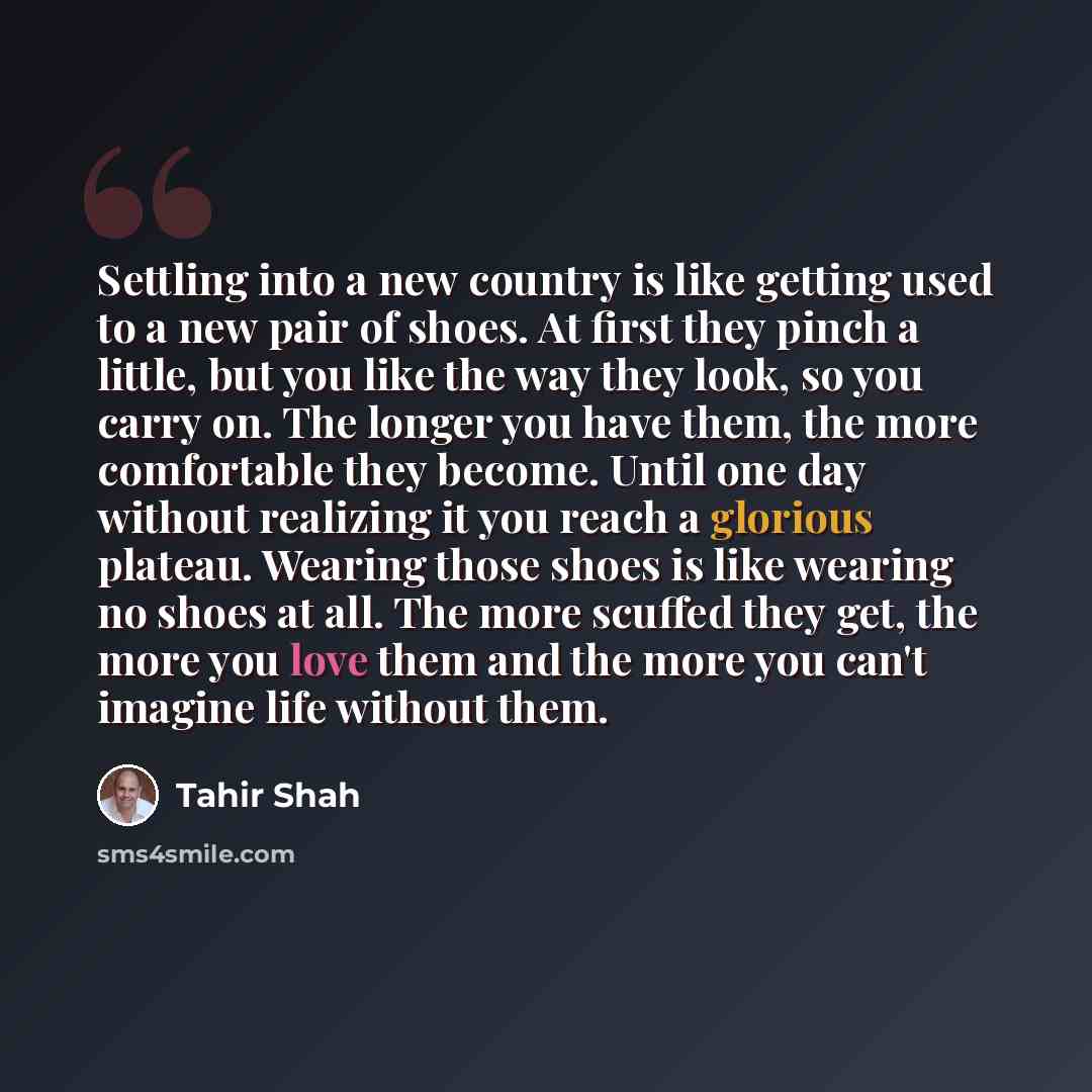 “Settling into a new country is like getting used to a new pair of shoes. At first they pinch a little, but you like the way they look, so you carry on. The longer you have them, the more comfortable they become. Until one day without realizing it you reach a glorious plateau. Wearing those shoes…” quote by Tahir Shah
