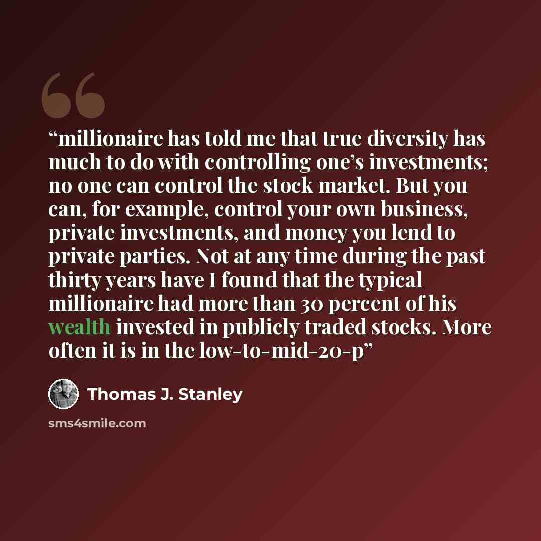 “millionaire has told me that true diversity has much to do with controlling one’s investments; no one can control the stock market. But you can, for example, control your own business, private investments, and money you lend to private parties. Not at any time during the past thirty years have I…” quote by Thomas J. Stanley