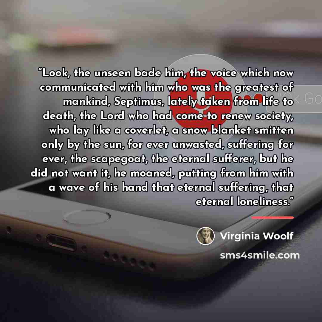 “Look, the unseen bade him, the voice which now communicated with him who was the greatest of mankind, Septimus, lately taken from life to death, the Lord who had come to renew society, who lay like a coverlet, a snow blanket smitten only by the sun, for ever unwasted, suffering for ever, the…” quote by Virginia Woolf