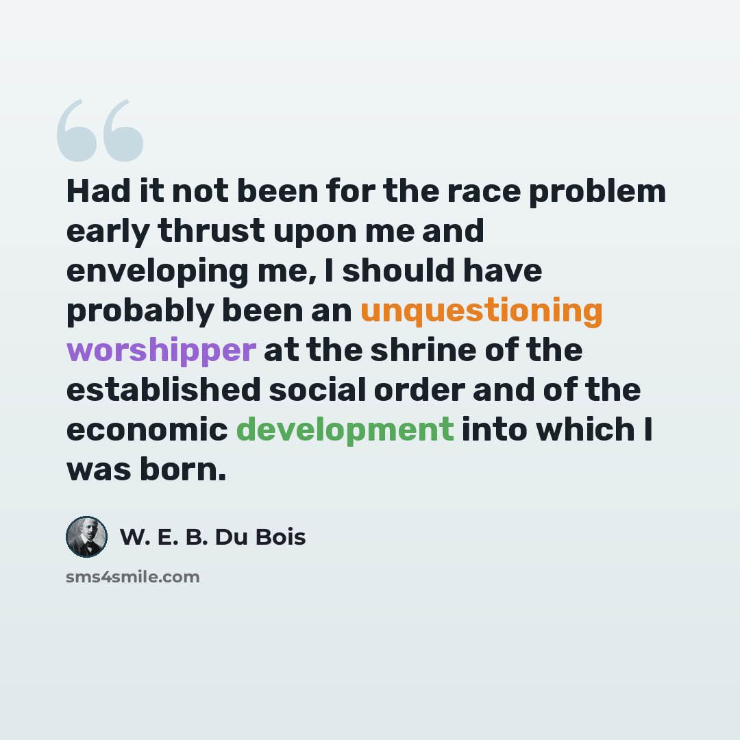 “Had it not been for the race problem early thrust upon me and enveloping me, I should have probably been an unquestioning worshipper at the shrine of the established social order and of the economic development into which I was born.” quote by W. E. B. Du Bois