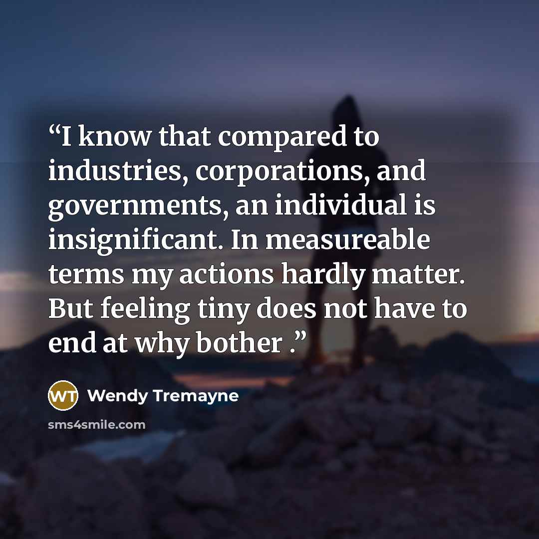 “I know that compared to industries, corporations, and governments, an individual is insignificant. In measureable terms my actions hardly matter. But feeling tiny does not have to end at why bother .” quote by Wendy Tremayne