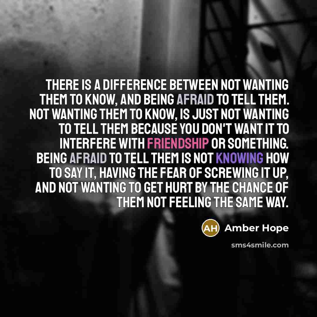 “There is a difference between not wanting them to know, and being afraid to tell them. Not wanting them to know, is just not wanting to tell them because you don't want it to interfere with friendship or something. Being afraid to tell them is not knowing how to say it, having the fear of screwing…” quote by Amber Hope