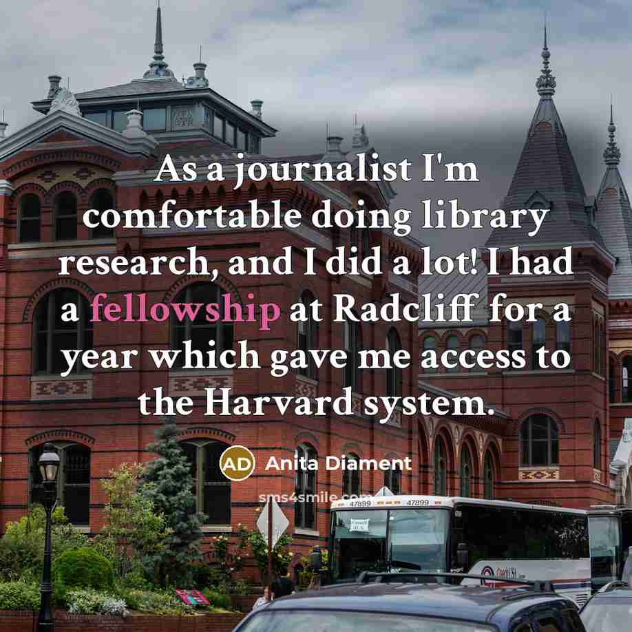 “As a journalist I'm comfortable doing library research, and I did a lot! I had a fellowship at Radcliff for a year which gave me access to the Harvard system.” quote by Anita Diament