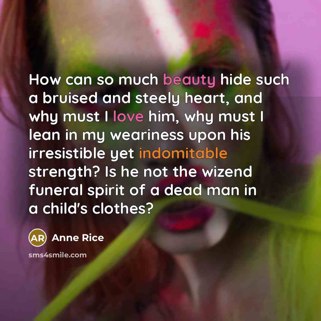 “How can so much beauty hide such a bruised and steely heart, and why must I love him, why must I lean in my weariness upon his irresistible yet indomitable strength? Is he not the wizend funeral spirit of a dead man in a child's clothes?” quote by Anne Rice