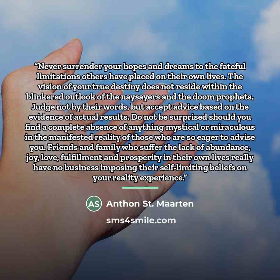 “Never surrender your hopes and dreams to the fateful limitations others have placed on their own lives. The vision of your true destiny does not reside within the blinkered outlook of the naysayers and the doom prophets. Judge not by their words, but accept advice based on the evidence of actual…” quote by Anthon St. Maarten