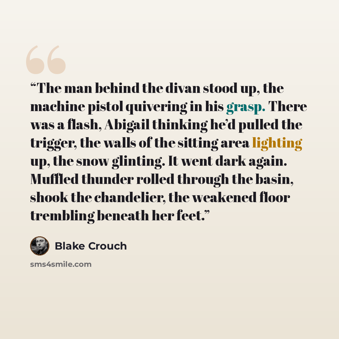 “The man behind the divan stood up, the machine pistol quivering in his grasp. There was a flash, Abigail thinking he’d pulled the trigger, the walls of the sitting area lighting up, the snow glinting. It went dark again. Muffled thunder rolled through the basin, shook the chandelier, the weakened…” quote by Blake Crouch