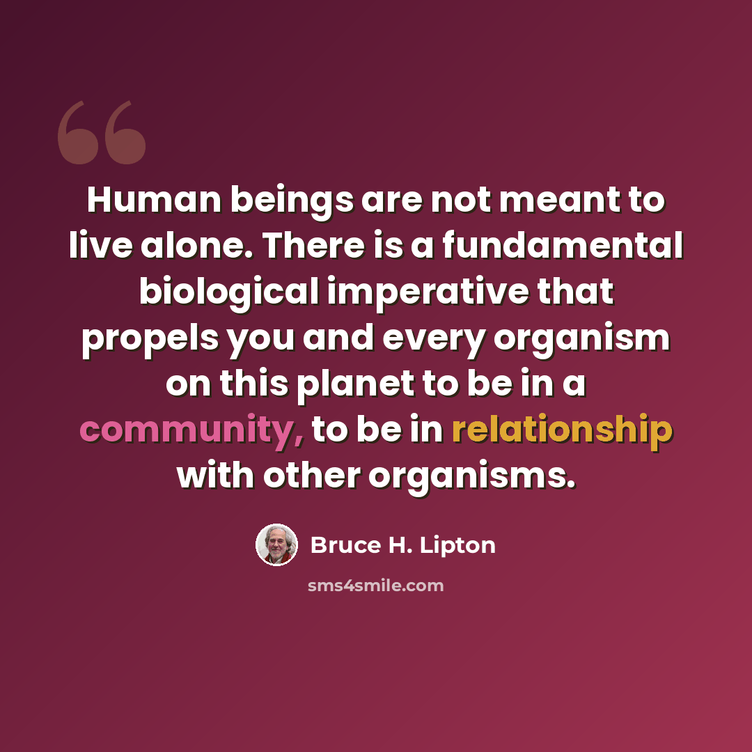 “Human beings are not meant to live alone. There is a fundamental biological imperative that propels you and every organism on this planet to be in a community, to be in relationship with other organisms.” quote by Bruce H. Lipton