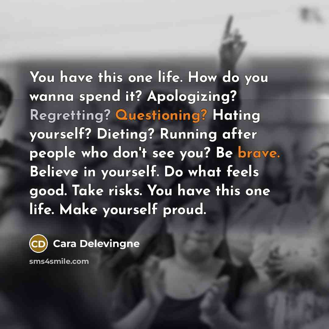 “You have this one life. How do you wanna spend it? Apologizing? Regretting? Questioning? Hating yourself? Dieting? Running after people who don't see you? Be brave. Believe in yourself. Do what feels good. Take risks. You have this one life. Make yourself proud.” quote by Cara Delevingne