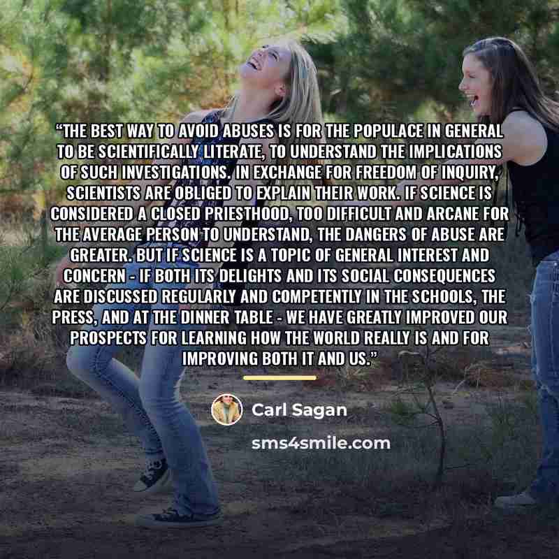 “The best way to avoid abuses is for the populace in general to be scientifically literate, to understand the implications of such investigations. In exchange for freedom of inquiry, scientists are obliged to explain their work. If science is considered a closed priesthood, too difficult and arcane…” quote by Carl Sagan