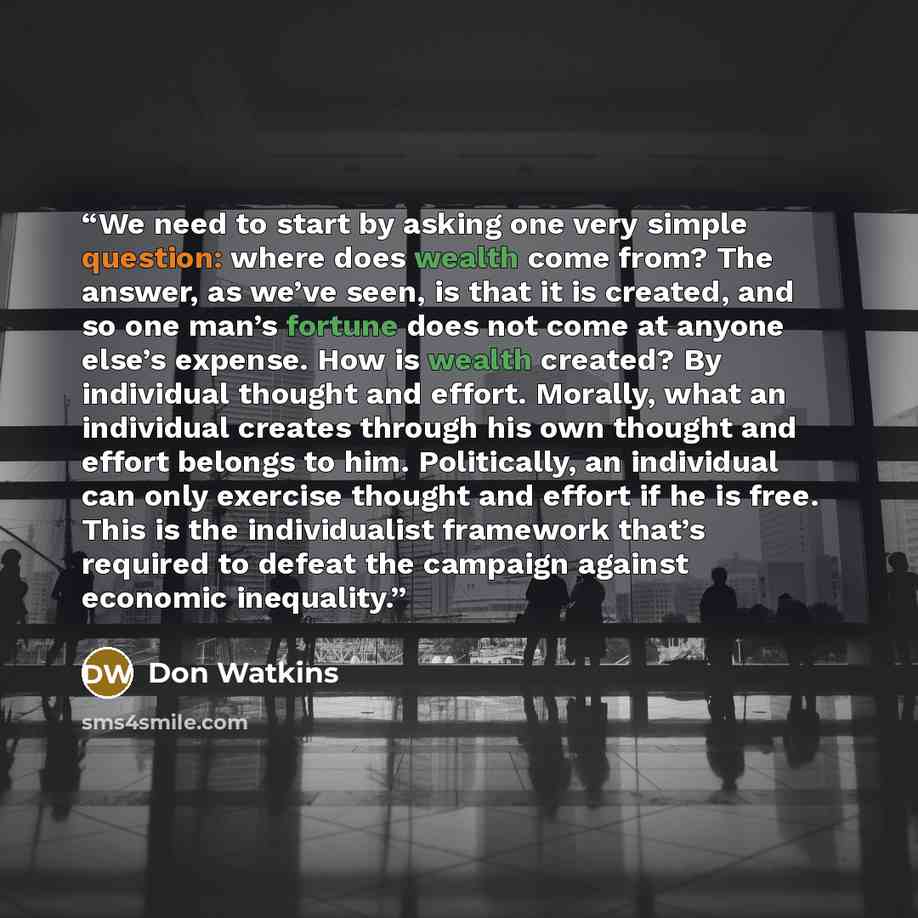 “We need to start by asking one very simple question: where does wealth come from? The answer, as we’ve seen, is that it is created, and so one man’s fortune does not come at anyone else’s expense. How is wealth created? By individual thought and effort. Morally, what an individual creates through…” quote by Don Watkins