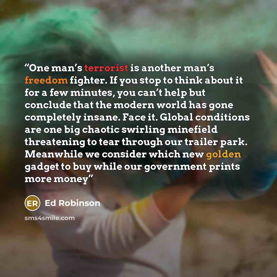 “One man’s terrorist is another man’s freedom fighter. If you stop to think about it for a few minutes, you can’t help but conclude that the modern world has gone completely insane. Face it. Global conditions are one big chaotic swirling minefield threatening to tear through our trailer park…” quote by Ed Robinson