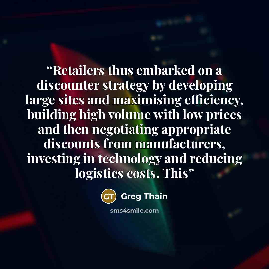 “Retailers thus embarked on a discounter strategy by developing large sites and maximising efficiency, building high volume with low prices and then negotiating appropriate discounts from manufacturers, investing in technology and reducing logistics costs. This” quote by Greg Thain