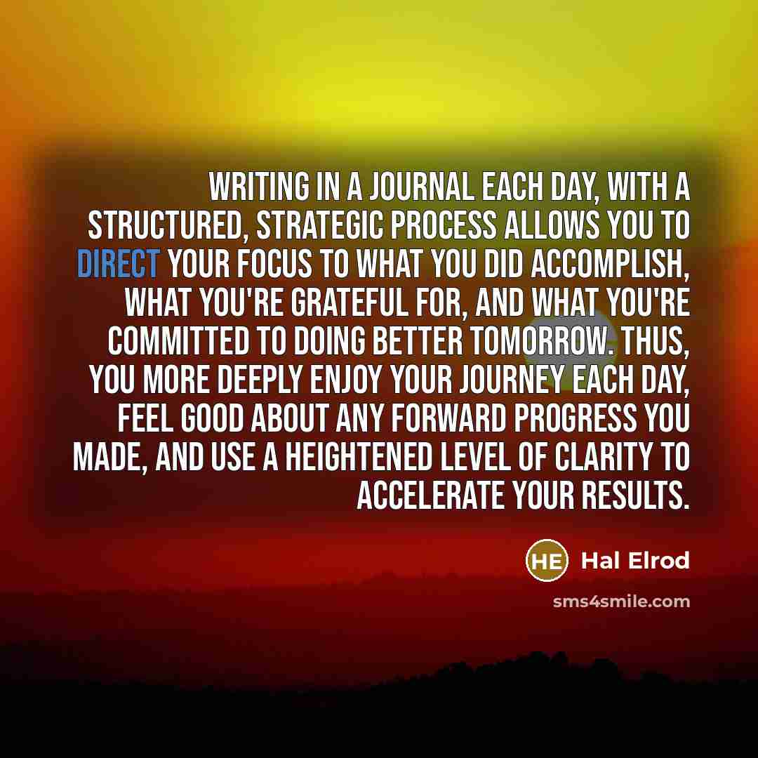 “Writing in a journal each day, with a structured, strategic process allows you to direct your focus to what you did accomplish, what you're grateful for, and what you're committed to doing better tomorrow. Thus, you more deeply enjoy your journey each day, feel good about any forward progress you…” quote by Hal Elrod