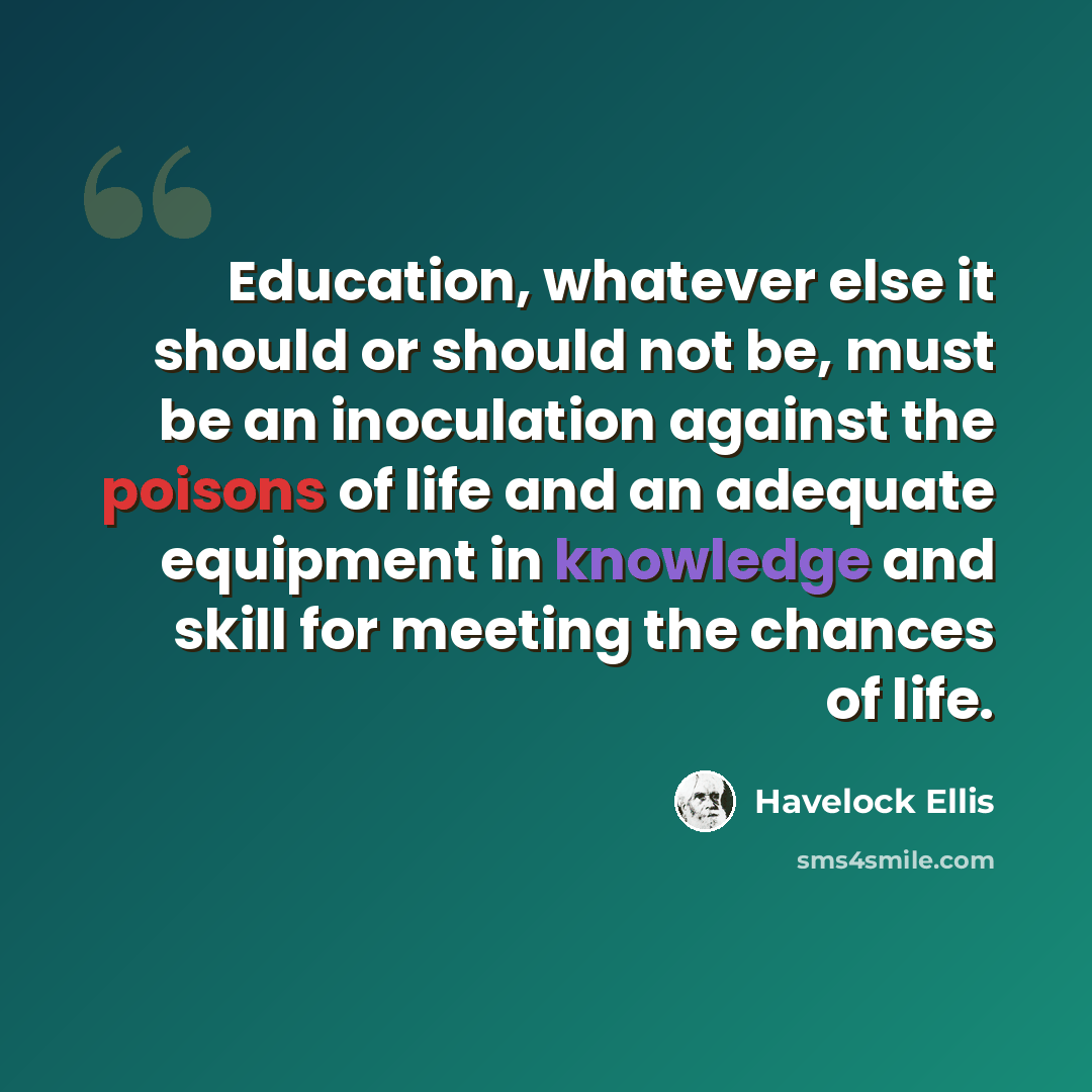 “Education, whatever else it should or should not be, must be an inoculation against the poisons of life and an adequate equipment in knowledge and skill for meeting the chances of life.” quote by Havelock Ellis